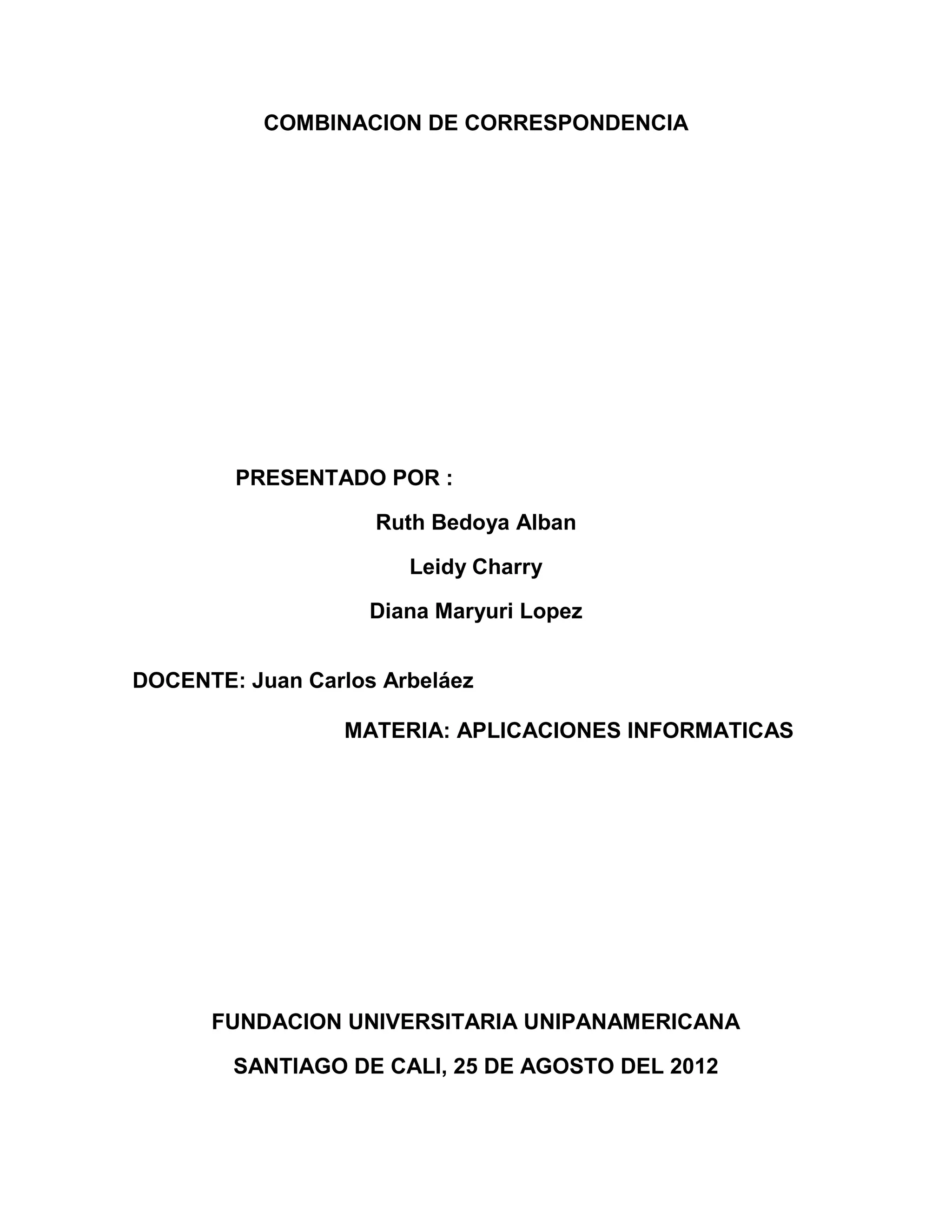 COMBINACION DE CORRESPONDENCIA




        PRESENTADO POR :

                    Ruth Bedoya Alban

                       Leidy Charry

                    Diana Maryuri Lopez


DOCENTE: Juan Carlos Arbeláez

                  MATERIA: APLICACIONES INFORMATICAS




      FUNDACION UNIVERSITARIA UNIPANAMERICANA

        SANTIAGO DE CALI, 25 DE AGOSTO DEL 2012
 