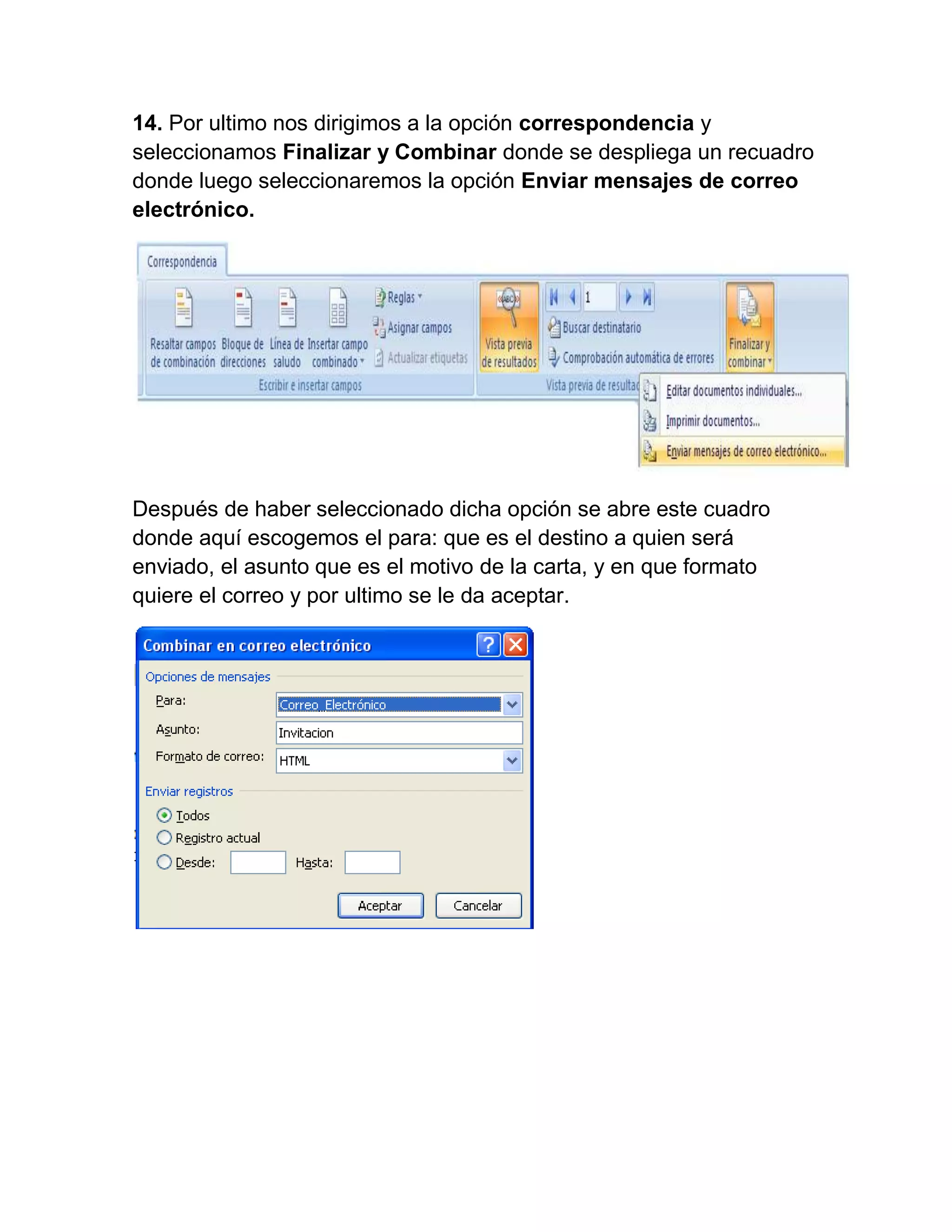 14. Por ultimo nos dirigimos a la opción correspondencia y
seleccionamos Finalizar y Combinar donde se despliega un recuadro
donde luego seleccionaremos la opción Enviar mensajes de correo
electrónico.




Después de haber seleccionado dicha opción se abre este cuadro
donde aquí escogemos el para: que es el destino a quien será
enviado, el asunto que es el motivo de la carta, y en que formato
quiere el correo y por ultimo se le da aceptar.
 