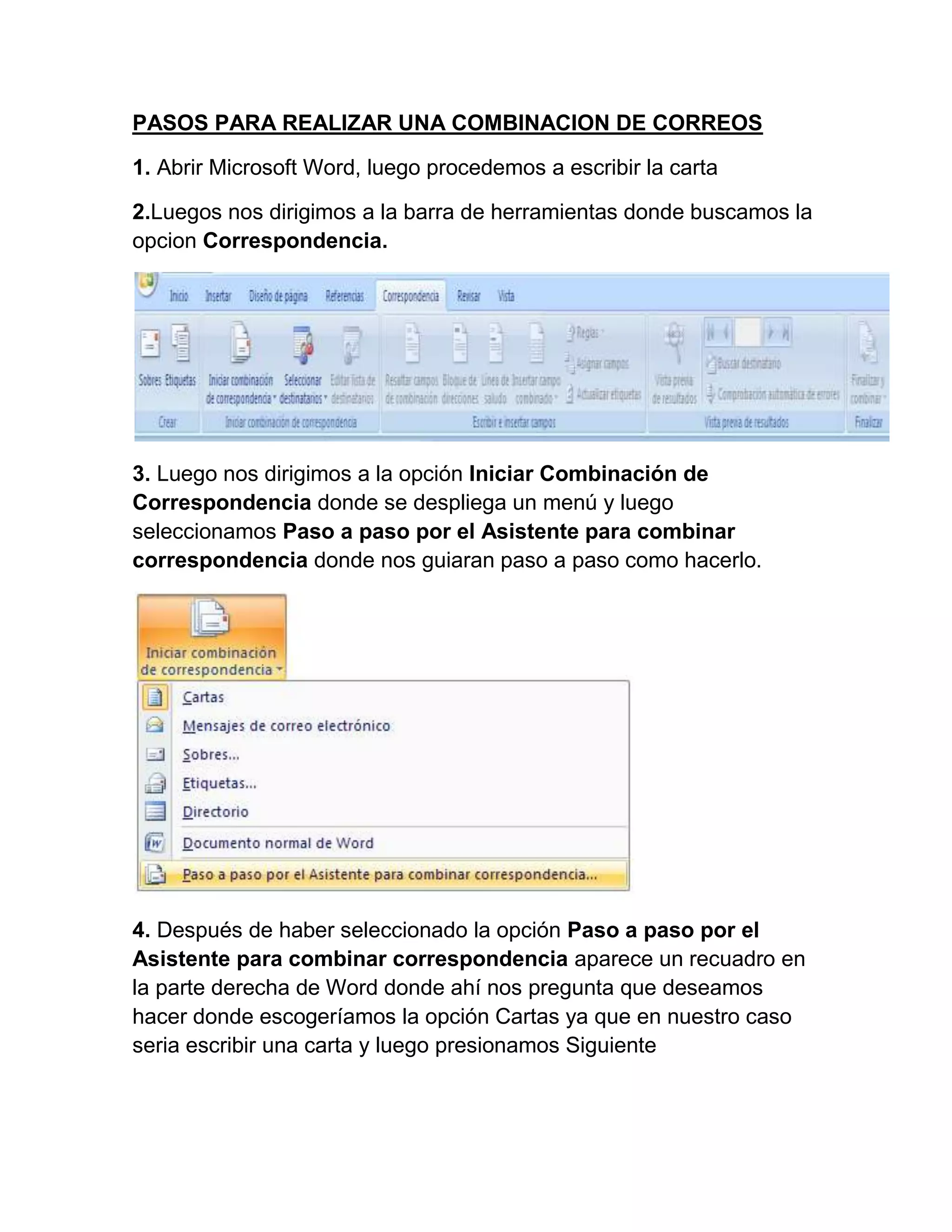 PASOS PARA REALIZAR UNA COMBINACION DE CORREOS

1. Abrir Microsoft Word, luego procedemos a escribir la carta

2.Luegos nos dirigimos a la barra de herramientas donde buscamos la
opcion Correspondencia.




3. Luego nos dirigimos a la opción Iniciar Combinación de
Correspondencia donde se despliega un menú y luego
seleccionamos Paso a paso por el Asistente para combinar
correspondencia donde nos guiaran paso a paso como hacerlo.




4. Después de haber seleccionado la opción Paso a paso por el
Asistente para combinar correspondencia aparece un recuadro en
la parte derecha de Word donde ahí nos pregunta que deseamos
hacer donde escogeríamos la opción Cartas ya que en nuestro caso
seria escribir una carta y luego presionamos Siguiente
 