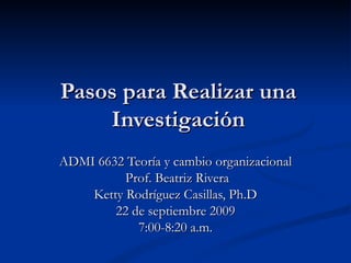 Pasos para Realizar una Investigación ADMI 6632 Teoría y cambio organizacional Prof. Beatriz Rivera Ketty Rodríguez Casillas, Ph.D 22 de septiembre 2009 7:00-8:20 a.m. 
