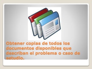 Obtener copias de todos los 
documentos disponibles que 
describan el problema o caso de 
estudio. 
 