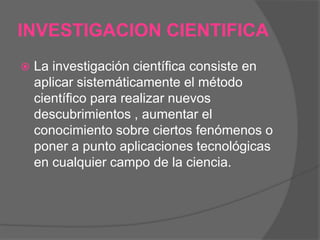 INVESTIGACION CIENTIFICA


La investigación científica consiste en
aplicar sistemáticamente el método
científico para realizar nuevos
descubrimientos , aumentar el
conocimiento sobre ciertos fenómenos o
poner a punto aplicaciones tecnológicas
en cualquier campo de la ciencia.

 