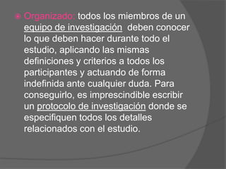 

Organizado: todos los miembros de un
equipo de investigación deben conocer
lo que deben hacer durante todo el
estudio, aplicando las mismas
definiciones y criterios a todos los
participantes y actuando de forma
indefinida ante cualquier duda. Para
conseguirlo, es imprescindible escribir
un protocolo de investigación donde se
especifiquen todos los detalles
relacionados con el estudio.

 