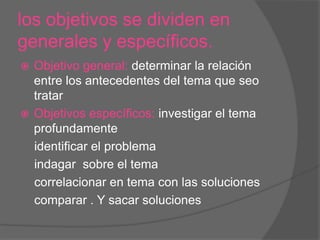 los objetivos se dividen en
generales y específicos.
Objetivo general: determinar la relación
entre los antecedentes del tema que seo
tratar
 Objetivos específicos: investigar el tema
profundamente
identificar el problema
indagar sobre el tema
correlacionar en tema con las soluciones
comparar . Y sacar soluciones


 