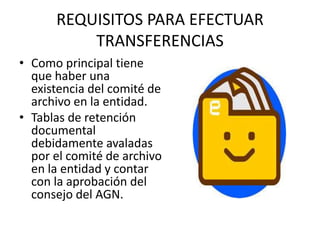 REQUISITOS PARA EFECTUAR
TRANSFERENCIAS
• Como principal tiene
que haber una
existencia del comité de
archivo en la entidad.
• Tablas de retención
documental
debidamente avaladas
por el comité de archivo
en la entidad y contar
con la aprobación del
consejo del AGN.
 
