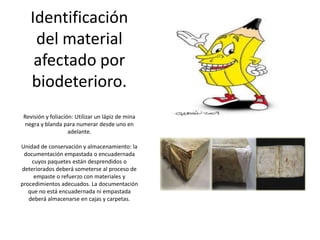 Identificación
del material
afectado por
biodeterioro.
Revisión y foliación: Utilizar un lápiz de mina
negra y blanda para numerar desde uno en
adelante.
Unidad de conservación y almacenamiento: la
documentación empastada o encuadernada
cuyos paquetes están desprendidos o
deteriorados deberá someterse al proceso de
empaste o refuerzo con materiales y
procedimientos adecuados. La documentación
que no está encuadernada ni empastada
deberá almacenarse en cajas y carpetas.
 