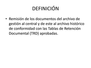 DEFINICIÓN
• Remisión de los documentos del archivo de
gestión al central y de este al archivo histórico
de conformidad con las Tablas de Retención
Documental (TRD) aprobadas.
 