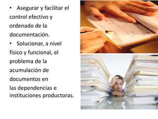 • Asegurar y facilitar el
control efectivo y
ordenado de la
documentación.
• Solucionar, a nivel
físico y funcional, el
problema de la
acumulación de
documentos en
las dependencias e
instituciones productoras.
 