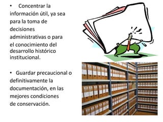 • Concentrar la
información útil, ya sea
para la toma de
decisiones
administrativas o para
el conocimiento del
desarrollo histórico
institucional.
• Guardar precaucional o
definitivamente la
documentación, en las
mejores condiciones
de conservación.
 