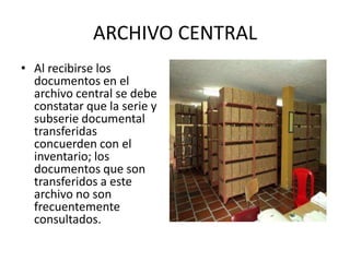 ARCHIVO CENTRAL
• Al recibirse los
documentos en el
archivo central se debe
constatar que la serie y
subserie documental
transferidas
concuerden con el
inventario; los
documentos que son
transferidos a este
archivo no son
frecuentemente
consultados.
 