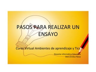PASOS PARA REALIZAR UN ENSAYO Curso Virtual Ambientes de aprendizaje y Tics Docente informática Educativa Dora Emilce Nova 