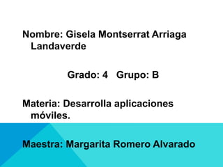 Nombre: Gisela Montserrat Arriaga
Landaverde
Grado: 4 Grupo: B
Materia: Desarrolla aplicaciones
móviles.
Maestra: Margarita Romero Alvarado
 