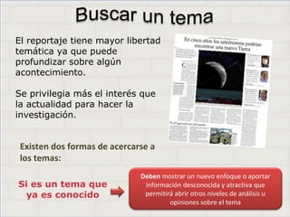 Haga clic para cambiar el estilo de
título
• Haga clic para modificar el estilo de texto del
patrón
– Segundo nivel
• Tercer nivel
– Cuarto nivel
» Quinto nivel
3
Haga clic para cambiar el estilo de
título
• Haga clic para modificar el estilo de texto del
patrón
– Segundo nivel
• Tercer nivel
– Cuarto nivel
» Quinto nivel
3
Haga clic para cambiar el estilo de
título
• Haga clic para modificar el estilo de texto del
patrón
– Segundo nivel
• Tercer nivel
– Cuarto nivel
» Quinto nivel
3
Existen dos formas de acercarse a
los temas:
Si es un tema que
ya es conocido
Deben mostrar un nuevo enfoque o aportar
información desconocida y atractiva que
permitirá abrir otros niveles de análisis u
opiniones sobre el tema
El reportaje tiene mayor libertad
temática ya que puede
profundizar sobre algún
acontecimiento.
Se privilegia más el interés que
la actualidad para hacer la
investigación.
 