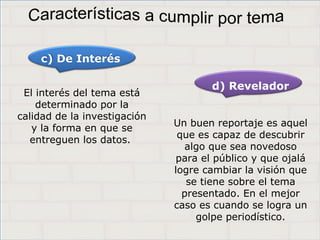 Haga clic para cambiar el estilo de
título
• Haga clic para modificar el estilo de texto del
patrón
– Segundo nivel
• Tercer nivel
– Cuarto nivel
» Quinto nivel
5
Haga clic para cambiar el estilo de
título
• Haga clic para modificar el estilo de texto del
patrón
– Segundo nivel
• Tercer nivel
– Cuarto nivel
» Quinto nivel
5
Haga clic para cambiar el estilo de
título
• Haga clic para modificar el estilo de texto del
patrón
– Segundo nivel
• Tercer nivel
– Cuarto nivel
» Quinto nivel
5
El interés del tema está
determinado por la
calidad de la investigación
y la forma en que se
entreguen los datos.
c) De Interés
d) Revelador
Un buen reportaje es aquel
que es capaz de descubrir
algo que sea novedoso
para el público y que ojalá
logre cambiar la visión que
se tiene sobre el tema
presentado. En el mejor
caso es cuando se logra un
golpe periodístico.
 