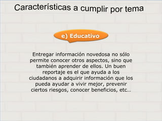 Haga clic para cambiar el estilo de
título
• Haga clic para modificar el estilo de texto del
patrón
– Segundo nivel
• Tercer nivel
– Cuarto nivel
» Quinto nivel
6
Haga clic para cambiar el estilo de
título
• Haga clic para modificar el estilo de texto del
patrón
– Segundo nivel
• Tercer nivel
– Cuarto nivel
» Quinto nivel
6
Haga clic para cambiar el estilo de
título
• Haga clic para modificar el estilo de texto del
patrón
– Segundo nivel
• Tercer nivel
– Cuarto nivel
» Quinto nivel
6
Entregar información novedosa no sólo
permite conocer otros aspectos, sino que
también aprender de ellos. Un buen
reportaje es el que ayuda a los
ciudadanos a adquirir información que los
pueda ayudar a vivir mejor, prevenir
ciertos riesgos, conocer beneficios, etc…
e) Educativo
 