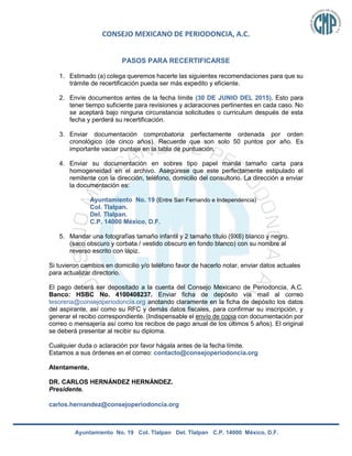 CONSEJO MEXICANO DE PERIODONCIA, A.C.
Ayuntamiento No. 19 Col. Tlalpan Del. Tlalpan C.P. 14000 México, D.F.
PASOS PARA RECERTIFICARSE
1. Estimado (a) colega queremos hacerle las siguientes recomendaciones para que su
trámite de recertificación pueda ser más expedito y eficiente.
2. Envíe documentos antes de la fecha límite (30 DE JUNIO DEL 2015). Esto para
tener tiempo suficiente para revisiones y aclaraciones pertinentes en cada caso. No
se aceptará bajo ninguna circunstancia solicitudes o curriculum después de esta
fecha y perderá su recertificación.
3. Enviar documentación comprobatoria perfectamente ordenada por orden
cronológico (de cinco años). Recuerde que son solo 50 puntos por año. Es
importante vaciar puntaje en la tabla de puntuación.
4. Enviar su documentación en sobres tipo papel manila tamaño carta para
homogeneidad en el archivo. Asegúrese que este perfectamente estipulado el
remitente con la dirección, teléfono, domicilio del consultorio. La dirección a enviar
la documentación es:
Ayuntamiento No. 19 (Entre San Fernando e Independencia)
Col. Tlalpan.
Del. Tlalpan.
C.P. 14000 México, D.F.
5. Mandar una fotografías tamaño infantil y 2 tamaño título (9X6) blanco y negro.
(saco obscuro y corbata / vestido obscuro en fondo blanco) con su nombre al
reverso escrito con lápiz.
Si tuvieron cambios en domicilio y/o teléfono favor de hacerlo notar, enviar datos actuales
para actualizar directorio.
El pago deberá ser depositado a la cuenta del Consejo Mexicano de Periodoncia, A.C.
Banco: HSBC No. 4100408237. Enviar ficha de depósito vía mail al correo
tesoreria@consejoperiodoncia.org anotando claramente en la ficha de depósito los datos
del aspirante, así como su RFC y demás datos fiscales, para confirmar su inscripción, y
generar el recibo correspondiente. (Indispensable el envío de copia con documentación por
correo o mensajería así como los recibos de pago anual de los últimos 5 años). El original
se deberá presentar al recibir su diploma.
Cualquier duda o aclaración por favor hágala antes de la fecha límite.
Estamos a sus órdenes en el correo: contacto@consejoperiodoncia.org
Atentamente,
DR. CARLOS HERNÁNDEZ HERNÁNDEZ.
Presidente.
carlos.hernandez@consejoperiodoncia.org
 