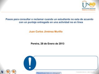 Pasos para consultar o reclamar cuando un estudiante no esta de acuerdo
          con un puntaje entregado en una actividad no en línea


                   Juan Carlos Jiménez Murillo



                    Pereira, 28 de Enero de 2013




                                                         FI-GQ-GCMU-004-015 V. 000-27-08-2011
 