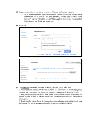 13. Crees importante tener una cuenta como la de delicious? Explique su respuesta
 Sí, es importante tener una cuenta como la de delicious porque puedes ver la
información que le brindas a las otras personas, puedes ingresar videos como
Facebook, ingresar fotografías como MySpace, y poner anuncios de trabajo u otras
informaciones que deseas que otros vean.
14. Bookmark
15. Los bookmarks pueden ser utilizados en Yahoo, Delicious, Gmail entre otros.
En Yahoo! podemos identificar los bookmarks como una herramienta de información ya que
este sitio se presta más para personas que necesitan ayuda con actividades de estudio.
En Delicious lo identifico como un lugar donde podemos intercambiar información en
especial cuando se trata de estudio universitario o compañeros que desean intercambiar
información.
En Gmail se utiliza más en forma de conocimiento, no muchas personas utilizan Gmail para
dar información, pero si ayuda en actividades de recordar dicha información.
 