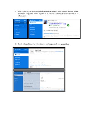 5. Search (buscar), es el lugar donde tu escribes el nombre de la persona a quien deseas
encontrar. Así pueden entrar al perfil de la persona y saber qué es lo que tiene en su
información.
6. En mis links podrás ver las informaciones que has guardado con agregar links.
 
