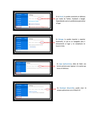 En lo Social, tu puedes conectarte en delicious
por medio de Twitter, Facebook o Google.
Dependiendo cual es tu preferencia para entrar
al lugar.
En Manage, tu puedes importar o exportar
bookmarks, el cual es un navegador para ir
directamente al lugar y no complicarse en
buscar el sitio.
En Apps (aplicaciones), debe de haber una
tercera persona para ingresar a la cuenta que
tienes en Delicious.
En Developer (desarrollo), puedo crear mi
propias aplicaciones con el OAuth 2.0
 