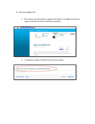 11. Pasos para agregar links
 Para insertar una información en agregar links, debes ir a la página que buscas y
copiar el nombre del enlace en donde te encuentras.
 Ir a delicious y colocar en add link el enlace que copiaste.
 