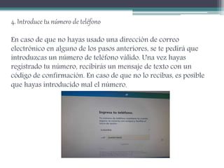 4. Introduce tu número de teléfono
En caso de que no hayas usado una dirección de correo
electrónico en alguno de los pasos anteriores, se te pedirá que
introduzcas un número de teléfono válido. Una vez hayas
registrado tu número, recibirás un mensaje de texto con un
código de confirmación. En caso de que no lo recibas, es posible
que hayas introducido mal el número.
 