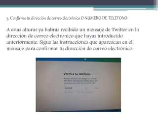5. Confirma tu dirección de correo electrónico O NÚMERO DE TELEFONO
A estas alturas ya habrás recibido un mensaje de Twitter en la
dirección de correo electrónico que hayas introducido
anteriormente. Sigue las instrucciones que aparezcan en el
mensaje para confirmar tu dirección de correo electrónico.
 