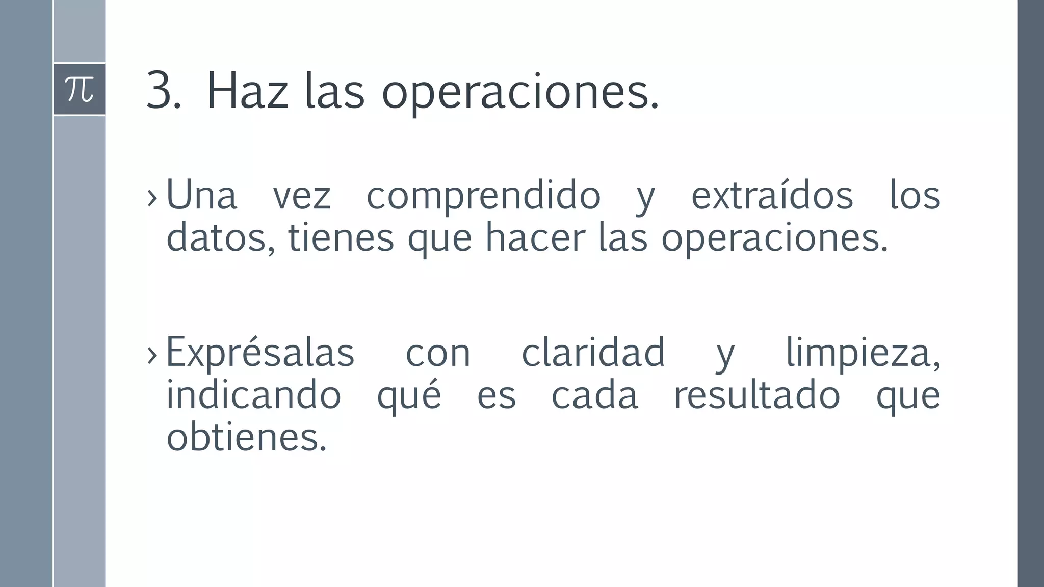 3. Haz las operaciones.
› Una vez comprendido y extraídos los
datos, tienes que hacer las operaciones.
› Exprésalas con claridad y limpieza,
indicando qué es cada resultado que
obtienes.
 
