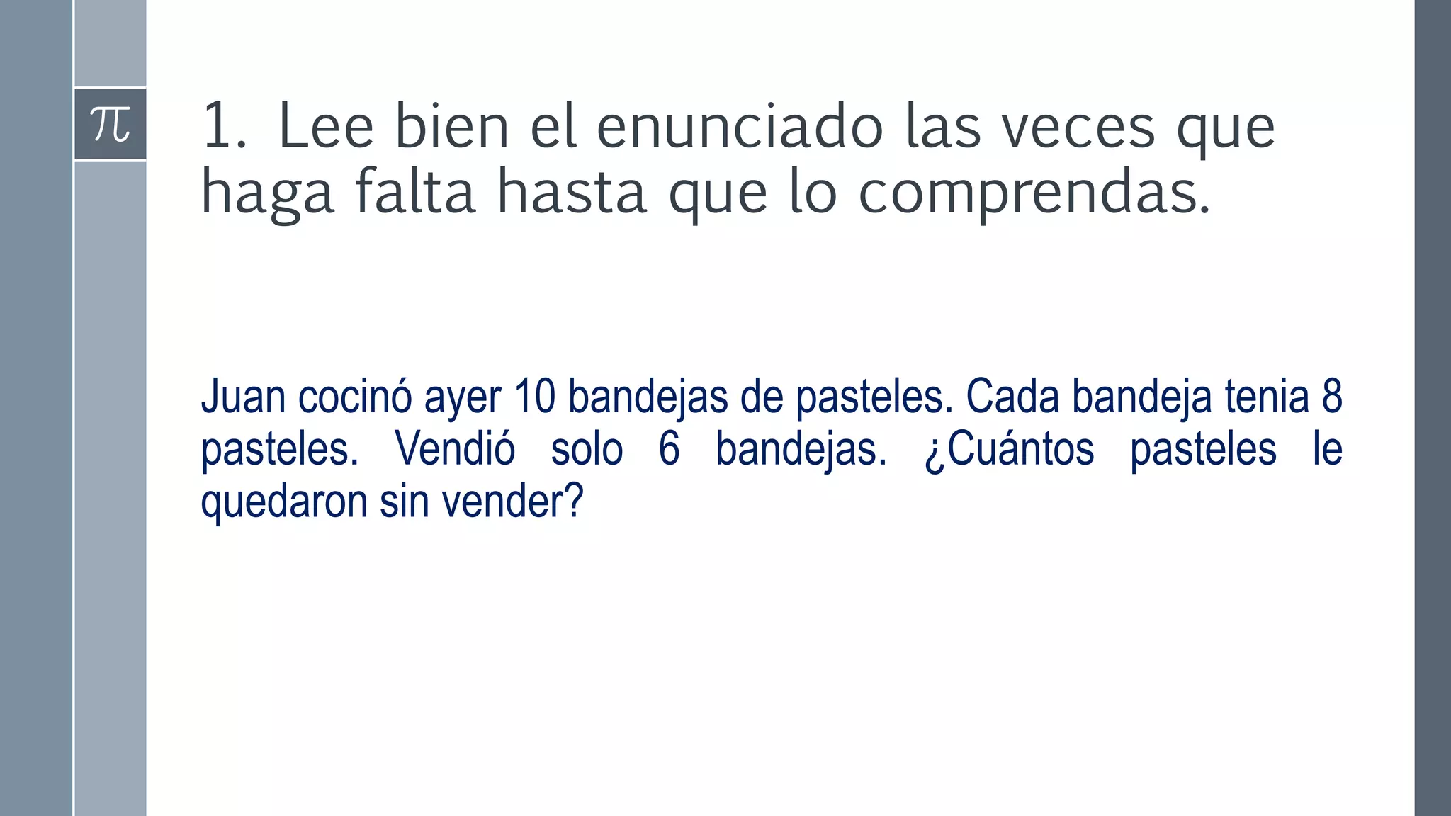1. Lee bien el enunciado las veces que
haga falta hasta que lo comprendas.
Juan cocinó ayer 10 bandejas de pasteles. Cada bandeja tenia 8
pasteles. Vendió solo 6 bandejas. ¿Cuántos pasteles le
quedaron sin vender?
 