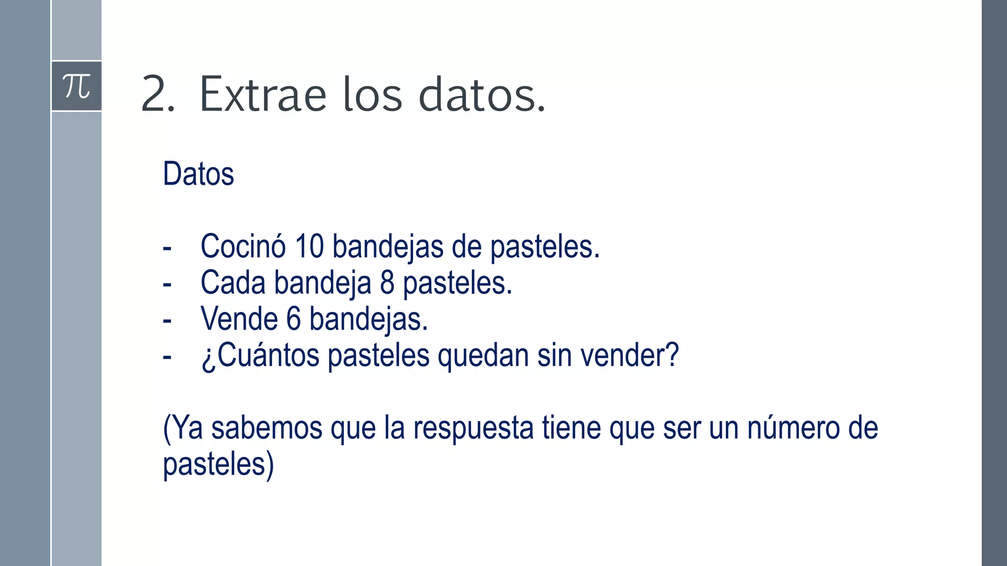 2. Extrae los datos.
Datos
- Cocinó 10 bandejas de pasteles.
- Cada bandeja 8 pasteles.
- Vende 6 bandejas.
- ¿Cuántos pasteles quedan sin vender?
(Ya sabemos que la respuesta tiene que ser un número de
pasteles)
 