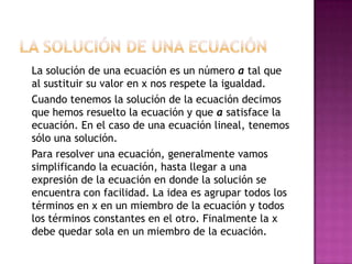 La solución de una ecuación 	La solución de una ecuación es un número a tal que al sustituir su valor en x nos respete la igualdad.Cuando tenemos la solución de la ecuación decimos que hemos resuelto la ecuación y que a satisface la ecuación. En el caso de una ecuación lineal, tenemos sólo una solución.	Para resolver una ecuación, generalmente vamos simplificando la ecuación, hasta llegar a una expresión de la ecuación en donde la solución se encuentra con facilidad. La idea es agrupar todos los términos en x en un miembro de la ecuación y todos los términos constantes en el otro. Finalmente la x debe quedar sola en un miembro de la ecuación.