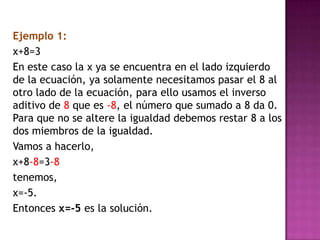 	Ejemplo 1:	x+8=3	En este caso la x ya se encuentra en el lado izquierdo de la ecuación, ya solamente necesitamos pasar el 8 al otro lado de la ecuación, para ello usamos el inverso aditivo de 8 que es -8, el número que sumado a 8 da 0. Para que no se altere la igualdad debemos restar 8 a los dos miembros de la igualdad.	Vamos a hacerlo,	x+8-8=3-8	tenemos,	x=-5.	Entonces x=-5 es la solución.