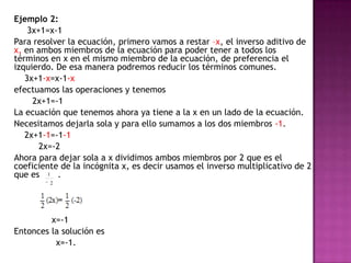 	Ejemplo 2:	     3x+1=x-1	Para resolver la ecuación, primero vamos a restar –x, el inverso aditivo de x,en ambos miembros de la ecuación para poder tener a todos los términos en x en el mismo miembro de la ecuación, de preferencia el izquierdo. De esa manera podremos reducir los términos comunes.  	    3x+1-x=x-1-x	efectuamos las operaciones y tenemos	       2x+1=-1	La ecuación que tenemos ahora ya tiene a la x en un lado de la ecuación. 	Necesitamos dejarla sola y para ello sumamos a los dos miembros -1.	    2x+1-1=-1-1		2x=-2	Ahora para dejar sola a x dividimos ambos miembros por 2 que es el coeficiente de la incógnita x, es decir usamos el inverso multiplicativo de 2 que es       .		     x=-1	Entonces la solución es                 x=-1.