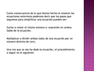 	Como consecuencia de lo que hemos hecho al resolver las ecuaciones anteriores podemos decir que los pasos que seguimos para simplificar una ecuación pueden ser:	Sumar o restar el mismo número o  expresión en ambos lados de la ecuación.	Multiplicar o dividir ambos lados de una ecuación por un número distinto de cero.	Una vez que se nos ha dado la ecuación, el procedimiento a seguir es el siguiente: