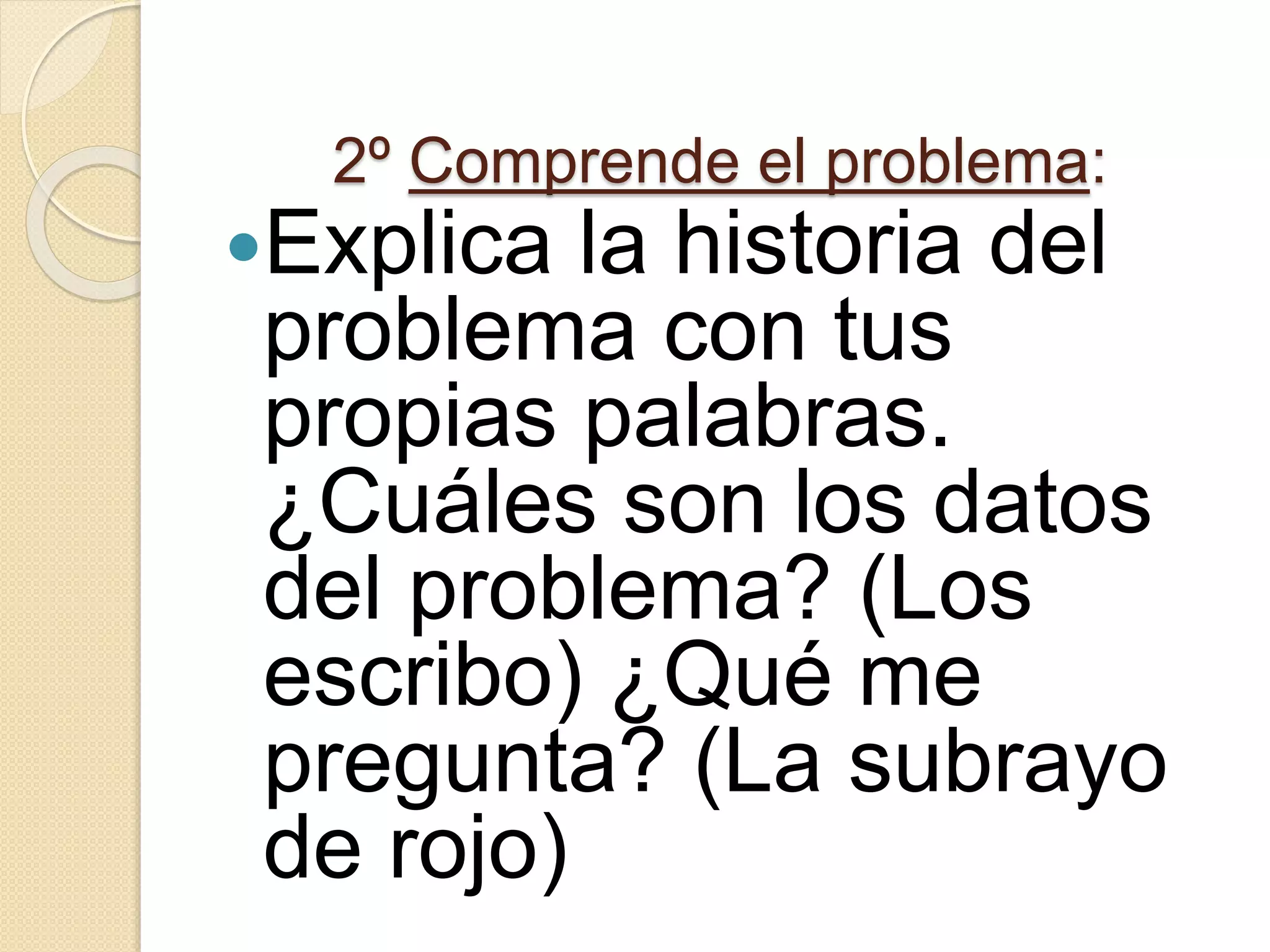 2º Comprende el problema:
Explica la historia del
problema con tus
propias palabras.
¿Cuáles son los datos
del problema? (Los
escribo) ¿Qué me
pregunta? (La subrayo
de rojo)