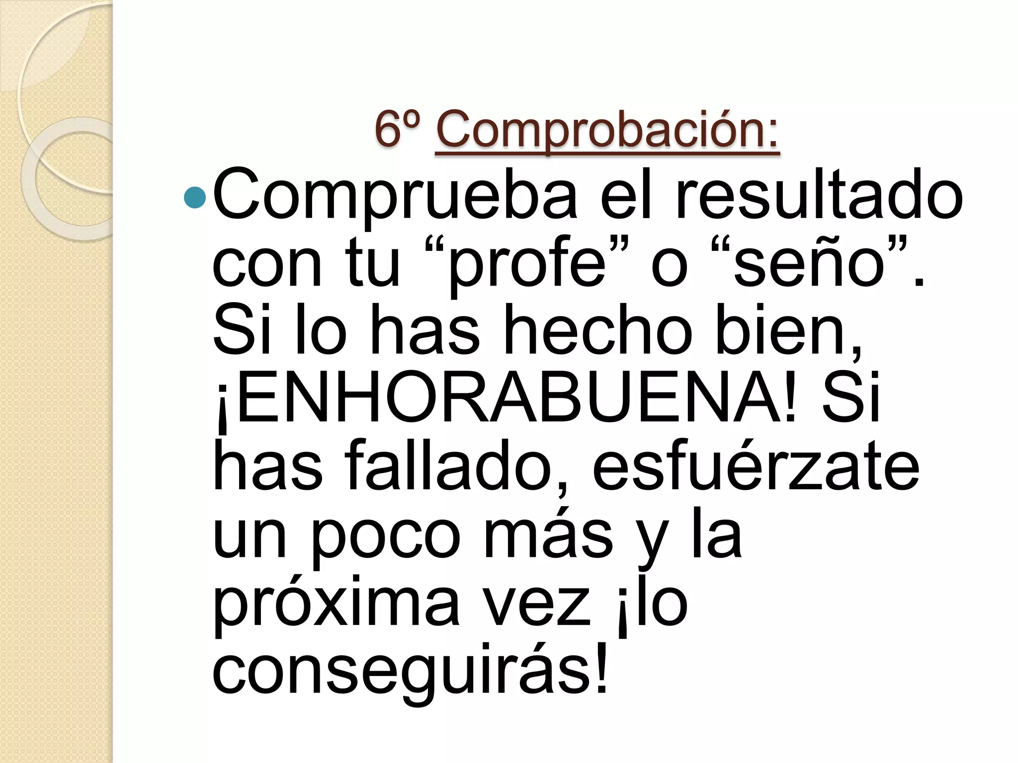 6º Comprobación:
Comprueba el resultado
con tu “profe” o “seño”.
Si lo has hecho bien,
¡ENHORABUENA! Si
has fallado, esfuérzate
un poco más y la
próxima vez ¡lo
conseguirás!