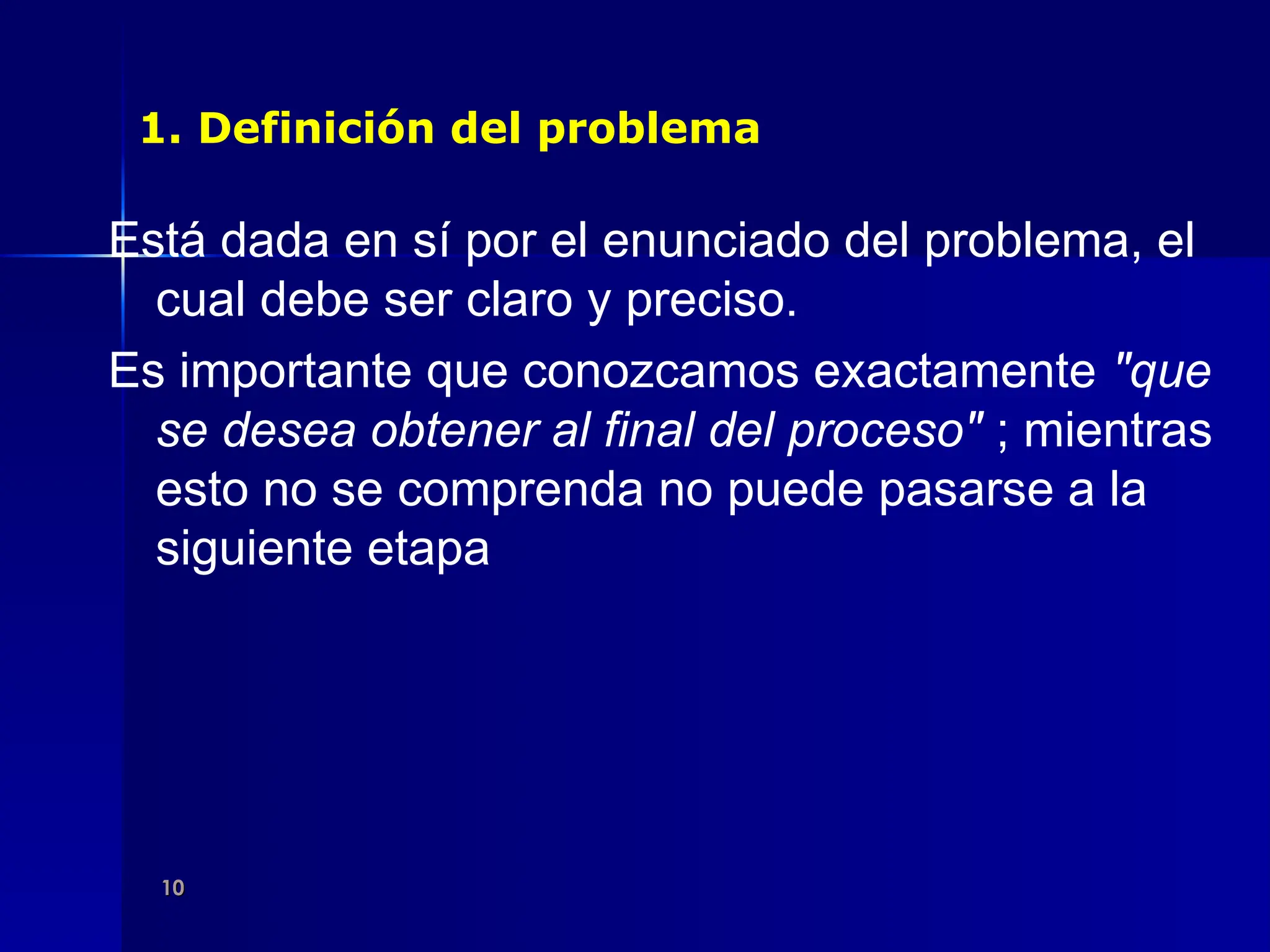10
10
1. Definición del problema
Está dada en sí por el enunciado del problema, el
cual debe ser claro y preciso.
Es importante que conozcamos exactamente "que
se desea obtener al final del proceso" ; mientras
esto no se comprenda no puede pasarse a la
siguiente etapa
 