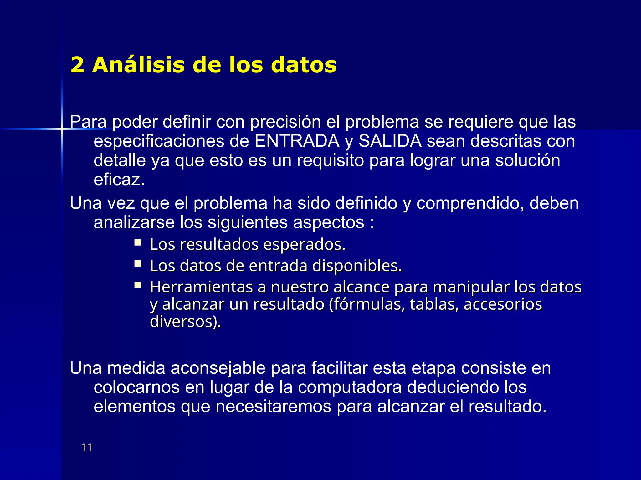 11
11
2 Análisis de los datos
Para poder definir con precisión el problema se requiere que las
especificaciones de ENTRADA y SALIDA sean descritas con
detalle ya que esto es un requisito para lograr una solución
eficaz.
Una vez que el problema ha sido definido y comprendido, deben
analizarse los siguientes aspectos :
 Los resultados esperados.
Los resultados esperados.
 Los datos de entrada disponibles.
Los datos de entrada disponibles.
 Herramientas a nuestro alcance para manipular los datos
Herramientas a nuestro alcance para manipular los datos
y alcanzar un resultado (fórmulas, tablas, accesorios
y alcanzar un resultado (fórmulas, tablas, accesorios
diversos).
diversos).
Una medida aconsejable para facilitar esta etapa consiste en
colocarnos en lugar de la computadora deduciendo los
elementos que necesitaremos para alcanzar el resultado.
 
