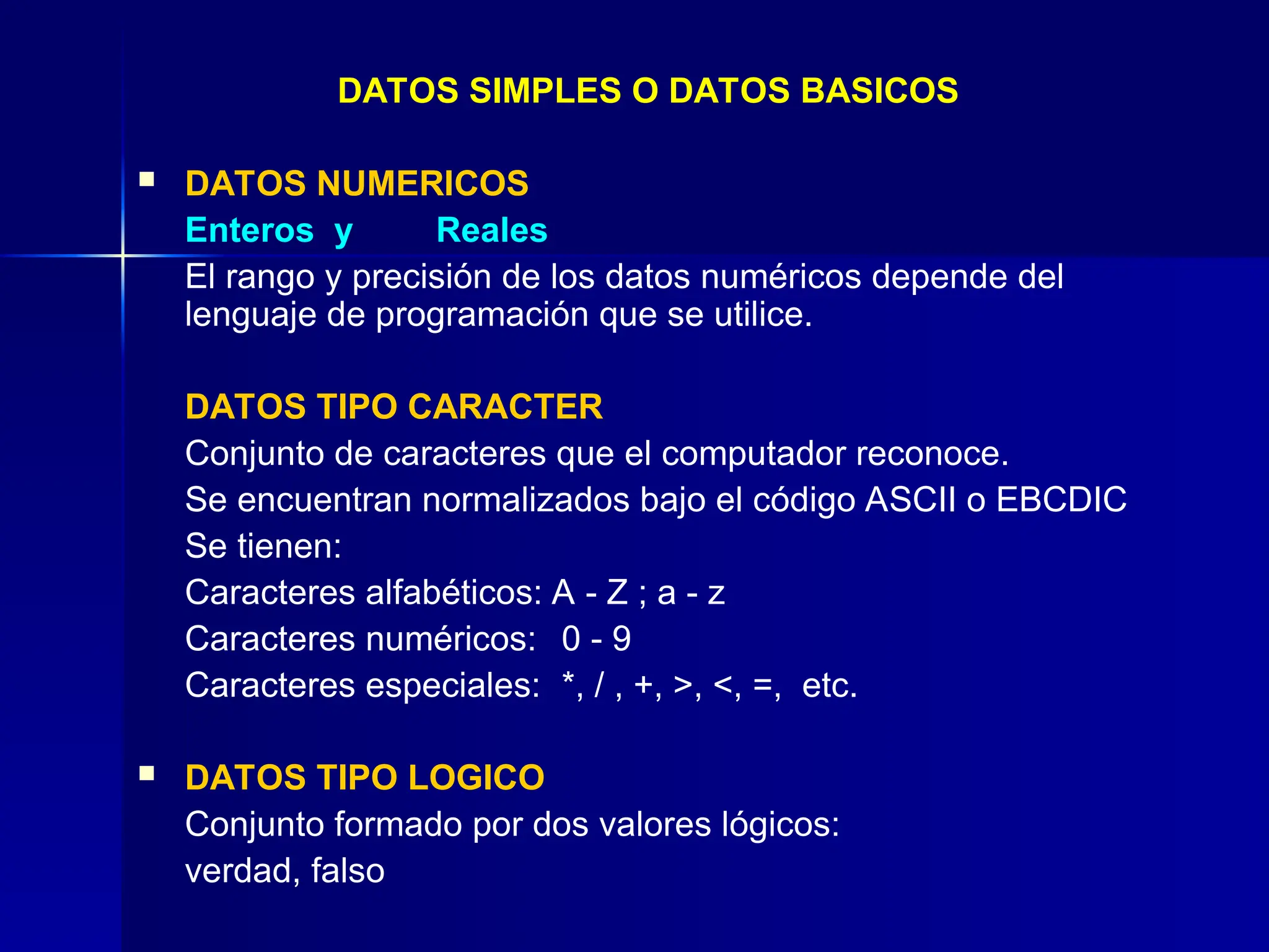 DATOS SIMPLES O DATOS BASICOS
 DATOS NUMERICOS
Enteros y Reales
El rango y precisión de los datos numéricos depende del
lenguaje de programación que se utilice.
DATOS TIPO CARACTER
Conjunto de caracteres que el computador reconoce.
Se encuentran normalizados bajo el código ASCII o EBCDIC
Se tienen:
Caracteres alfabéticos: A - Z ; a - z
Caracteres numéricos: 0 - 9
Caracteres especiales: *, / , +, >, <, =, etc.
 DATOS TIPO LOGICO
Conjunto formado por dos valores lógicos:
verdad, falso
 