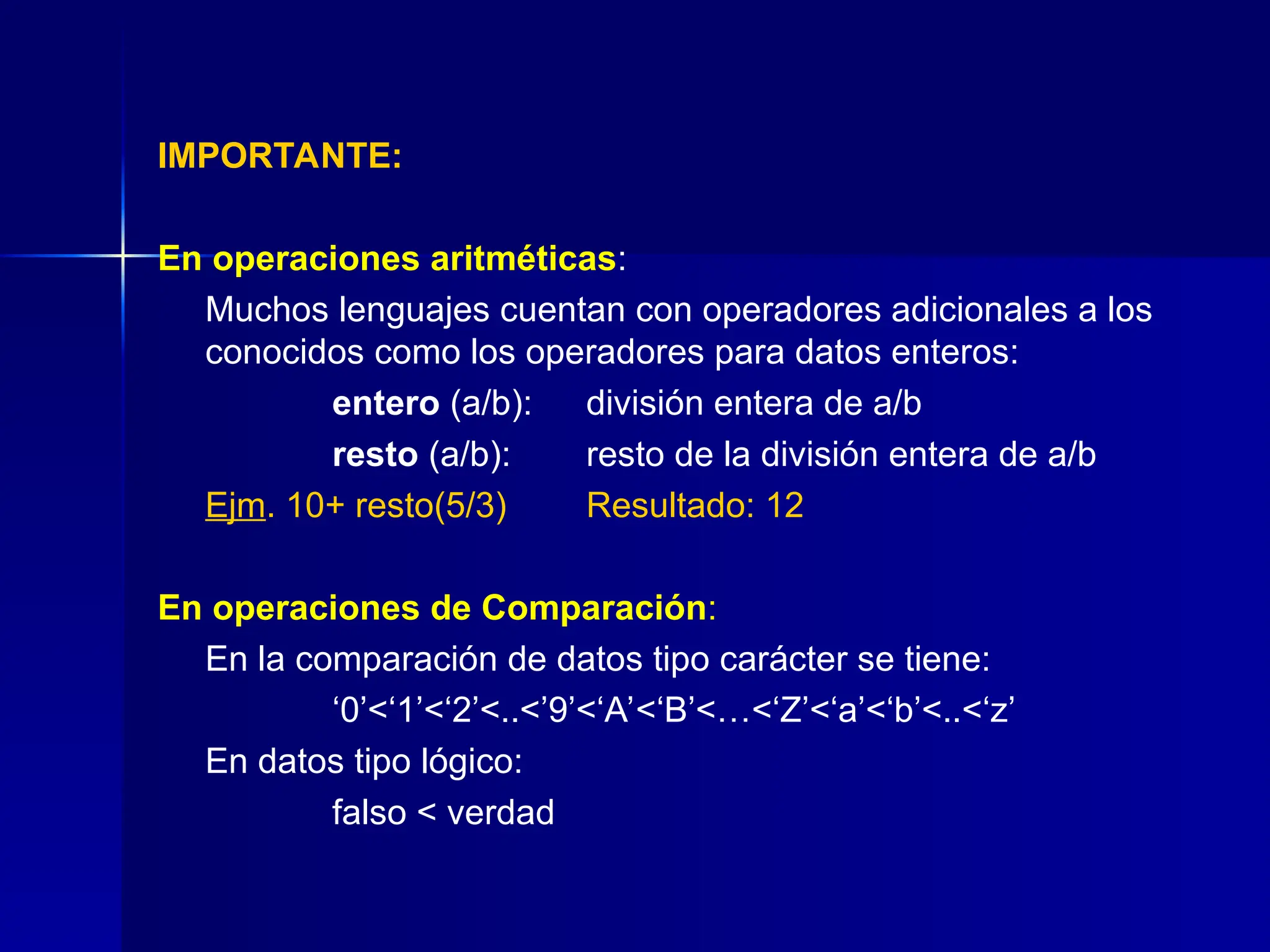 IMPORTANTE:
En operaciones aritméticas:
Muchos lenguajes cuentan con operadores adicionales a los
conocidos como los operadores para datos enteros:
entero (a/b): división entera de a/b
resto (a/b): resto de la división entera de a/b
Ejm. 10+ resto(5/3) Resultado: 12
En operaciones de Comparación:
En la comparación de datos tipo carácter se tiene:
‘0’<‘1’<‘2’<..<’9’<‘A’<‘B’<…<‘Z’<‘a’<‘b’<..<‘z’
En datos tipo lógico:
falso < verdad
 