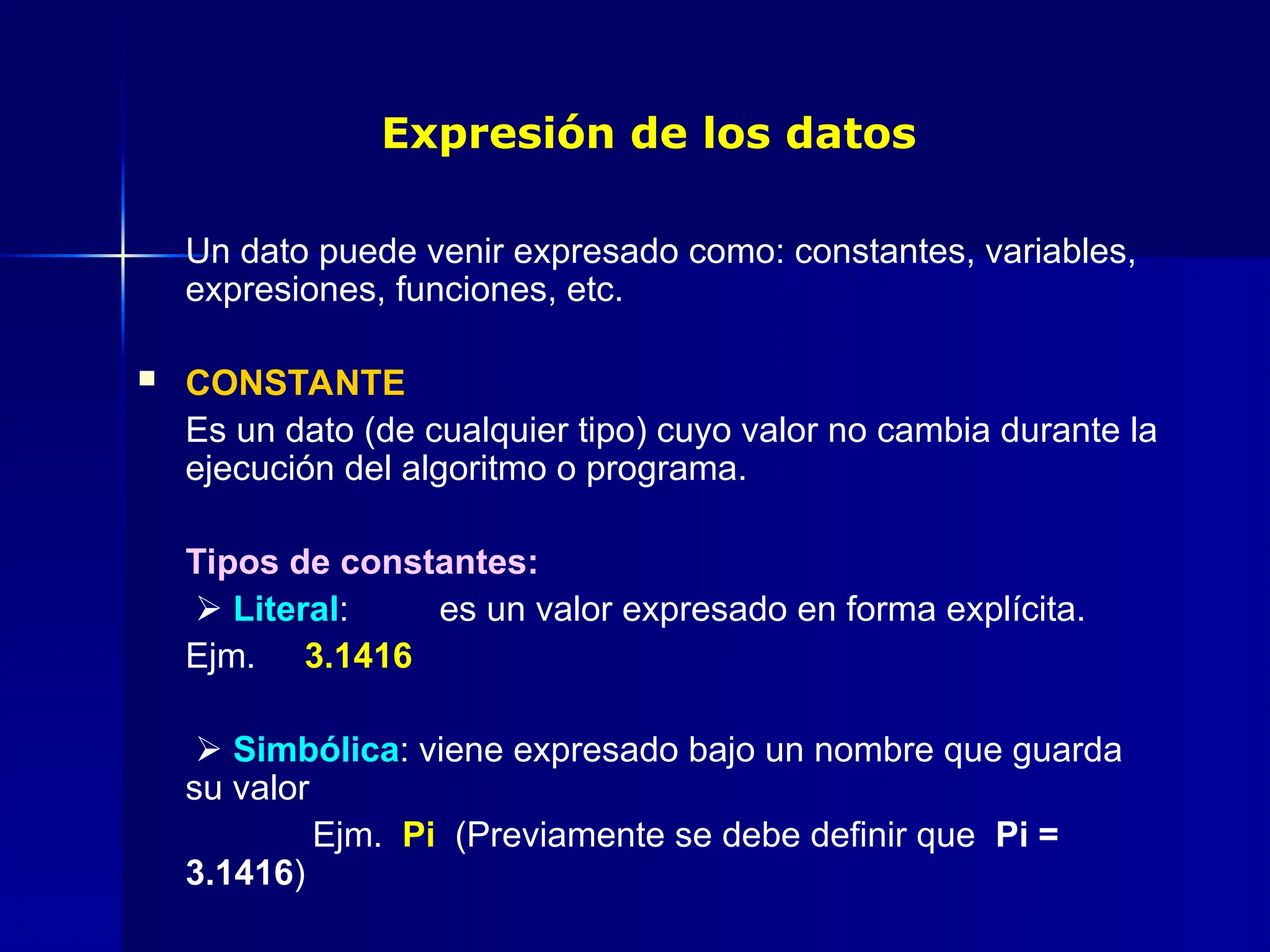 Expresión de los datos
Un dato puede venir expresado como: constantes, variables,
expresiones, funciones, etc.
 CONSTANTE
Es un dato (de cualquier tipo) cuyo valor no cambia durante la
ejecución del algoritmo o programa.
Tipos de constantes:
 Literal: es un valor expresado en forma explícita.
Ejm. 3.1416
 Simbólica: viene expresado bajo un nombre que guarda
su valor
Ejm. Pi (Previamente se debe definir que Pi =
3.1416)
 