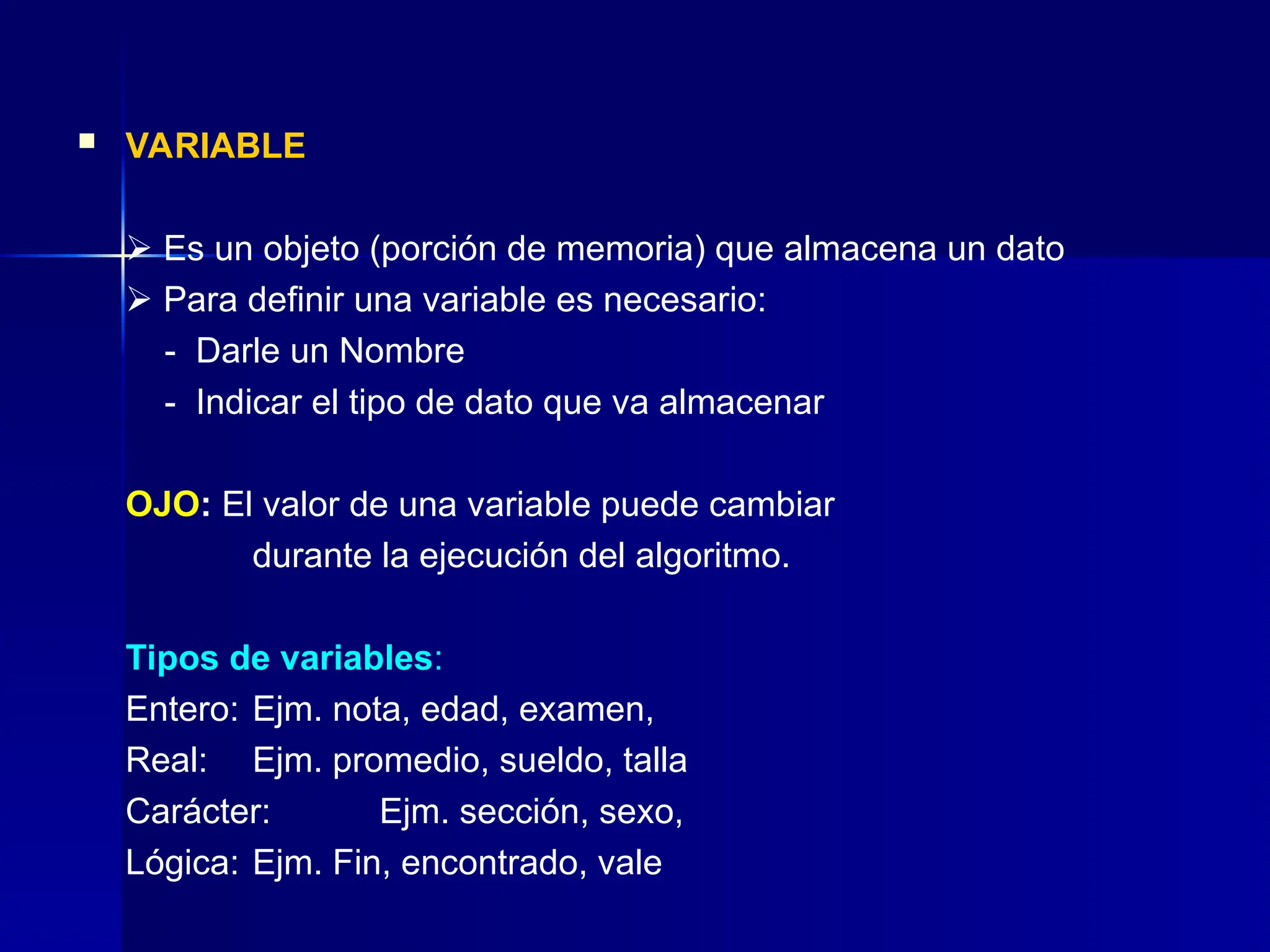 VARIABLE
 Es un objeto (porción de memoria) que almacena un dato
 Para definir una variable es necesario:
- Darle un Nombre
- Indicar el tipo de dato que va almacenar
OJO: El valor de una variable puede cambiar
durante la ejecución del algoritmo.
Tipos de variables:
Entero: Ejm. nota, edad, examen,
Real: Ejm. promedio, sueldo, talla
Carácter: Ejm. sección, sexo,
Lógica: Ejm. Fin, encontrado, vale
 