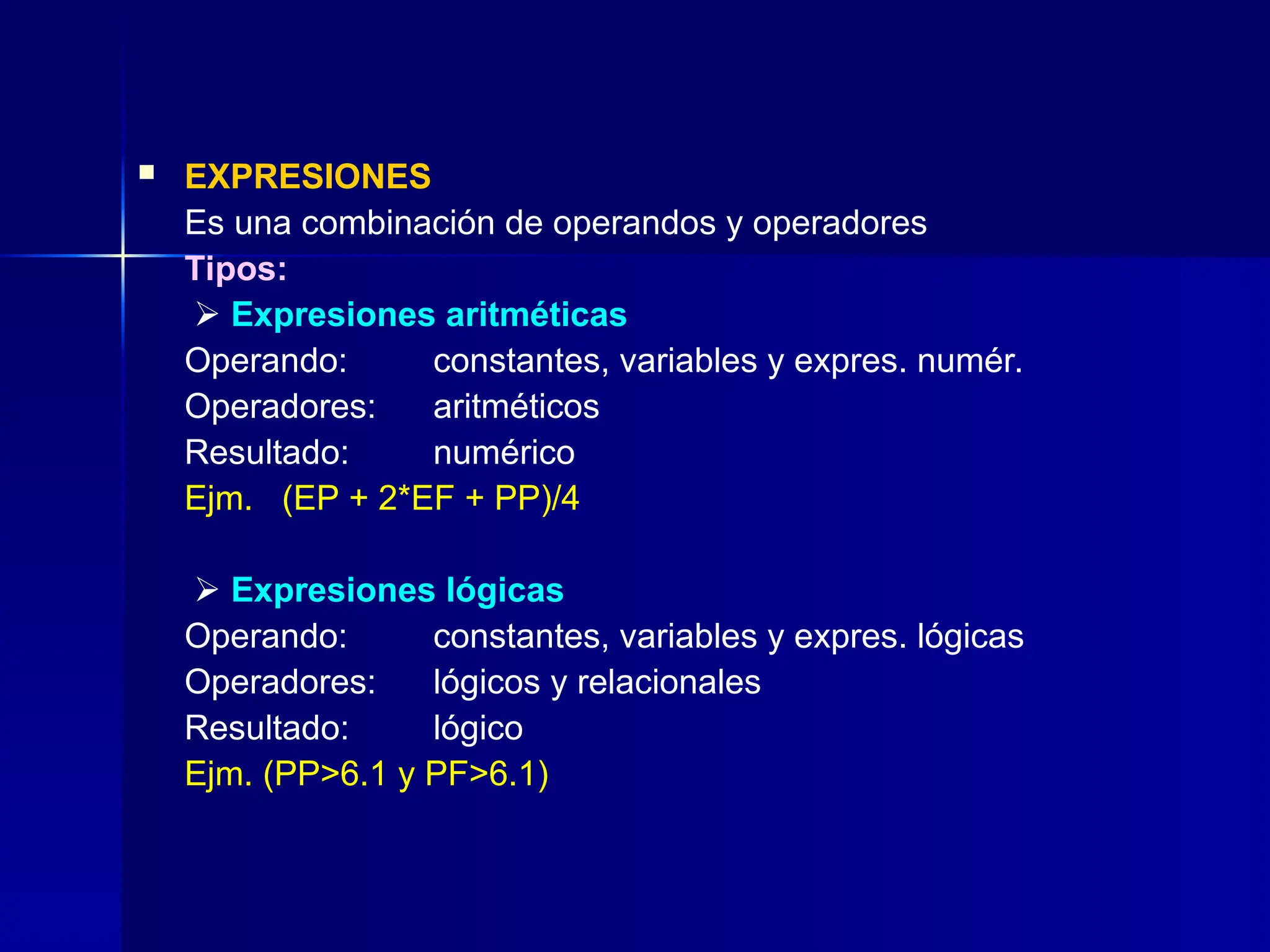  EXPRESIONES
Es una combinación de operandos y operadores
Tipos:
 Expresiones aritméticas
Operando: constantes, variables y expres. numér.
Operadores: aritméticos
Resultado: numérico
Ejm. (EP + 2*EF + PP)/4
 Expresiones lógicas
Operando: constantes, variables y expres. lógicas
Operadores: lógicos y relacionales
Resultado: lógico
Ejm. (PP>6.1 y PF>6.1)
 
