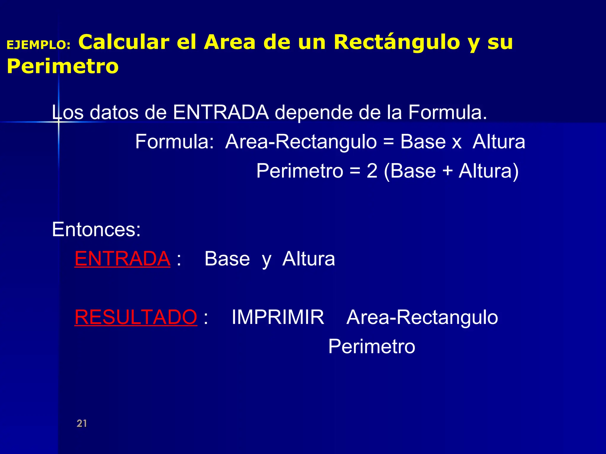 21
21
EJEMPLO: Calcular el Area de un Rectángulo y su
Perimetro
Los datos de ENTRADA depende de la Formula.
Formula: Area-Rectangulo = Base x Altura
Perimetro = 2 (Base + Altura)
Entonces:
ENTRADA : Base y Altura
RESULTADO : IMPRIMIR Area-Rectangulo
Perimetro
 