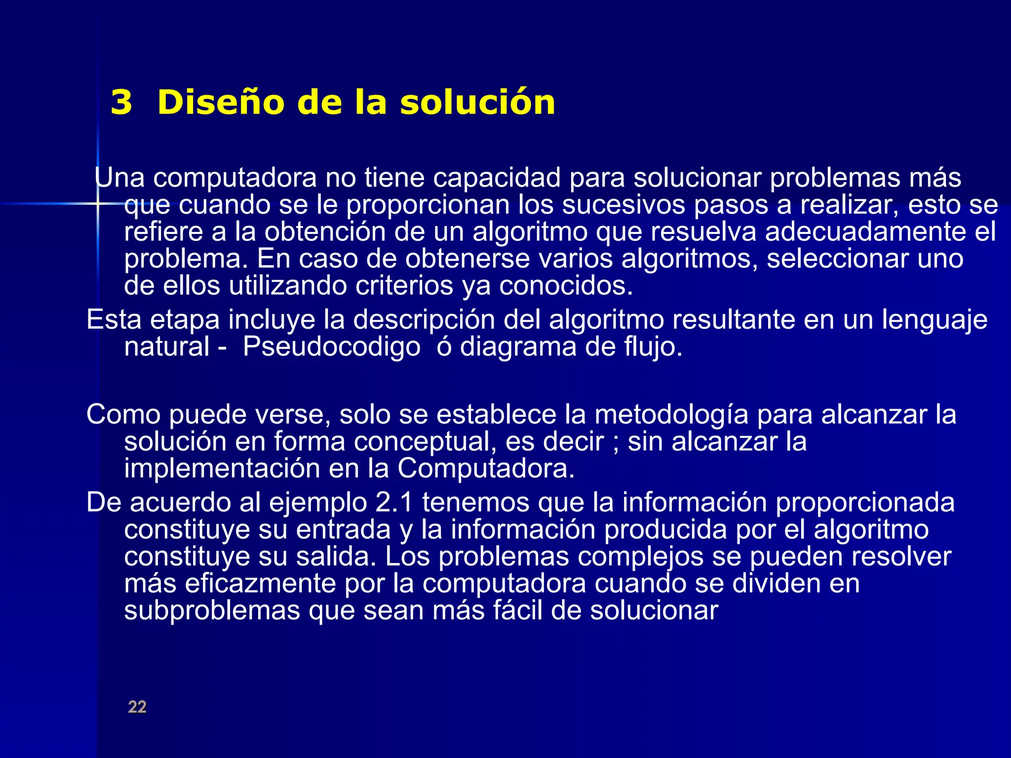 22
22
3 Diseño de la solución
Una computadora no tiene capacidad para solucionar problemas más
que cuando se le proporcionan los sucesivos pasos a realizar, esto se
refiere a la obtención de un algoritmo que resuelva adecuadamente el
problema. En caso de obtenerse varios algoritmos, seleccionar uno
de ellos utilizando criterios ya conocidos.
Esta etapa incluye la descripción del algoritmo resultante en un lenguaje
natural - Pseudocodigo ó diagrama de flujo.
Como puede verse, solo se establece la metodología para alcanzar la
solución en forma conceptual, es decir ; sin alcanzar la
implementación en la Computadora.
De acuerdo al ejemplo 2.1 tenemos que la información proporcionada
constituye su entrada y la información producida por el algoritmo
constituye su salida. Los problemas complejos se pueden resolver
más eficazmente por la computadora cuando se dividen en
subproblemas que sean más fácil de solucionar
 