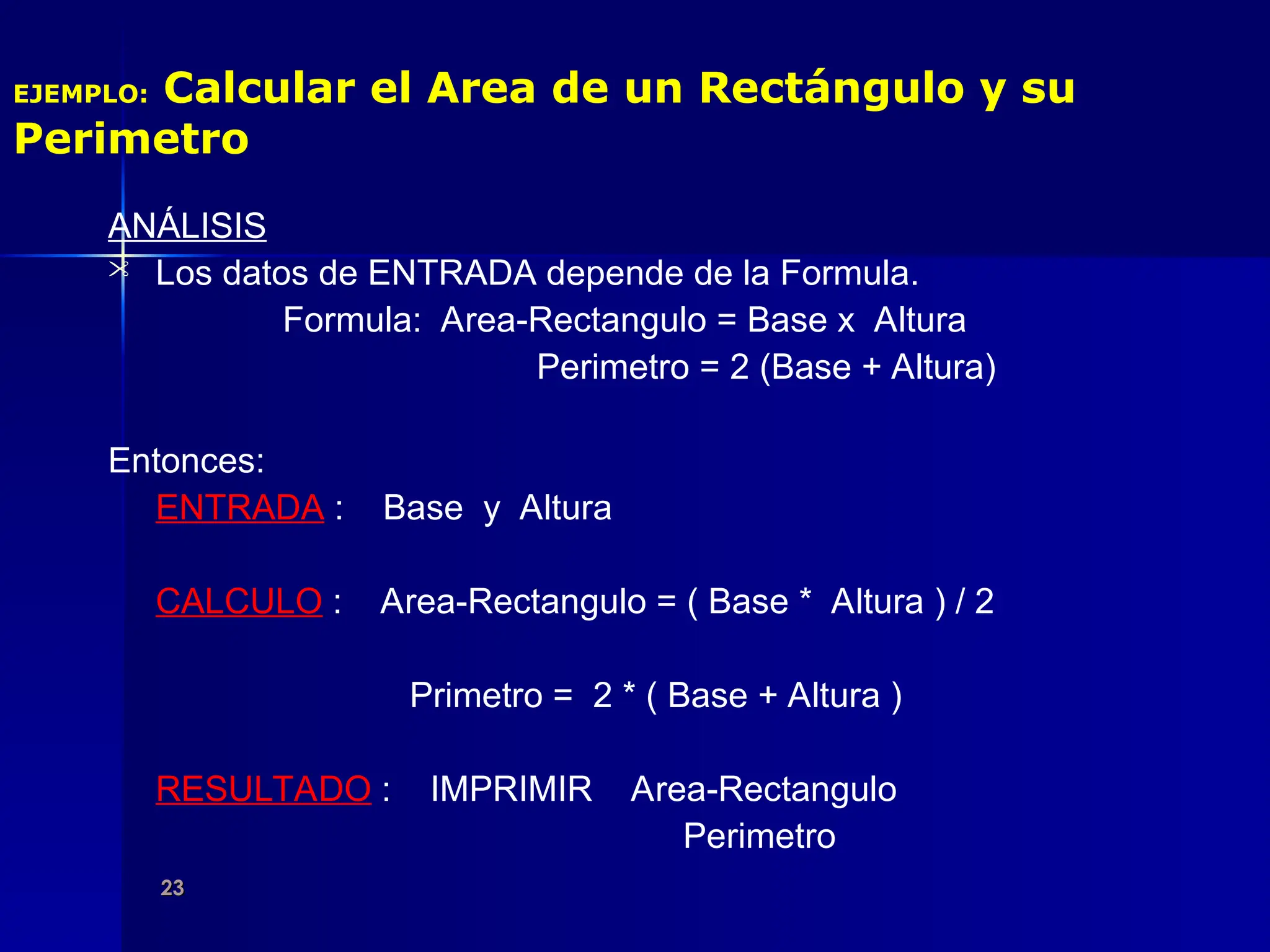 23
23
EJEMPLO: Calcular el Area de un Rectángulo y su
Perimetro
ANÁLISIS
 Los datos de ENTRADA depende de la Formula.
Formula: Area-Rectangulo = Base x Altura
Perimetro = 2 (Base + Altura)
Entonces:
ENTRADA : Base y Altura
CALCULO : Area-Rectangulo = ( Base * Altura ) / 2
Primetro = 2 * ( Base + Altura )
RESULTADO : IMPRIMIR Area-Rectangulo
Perimetro
 