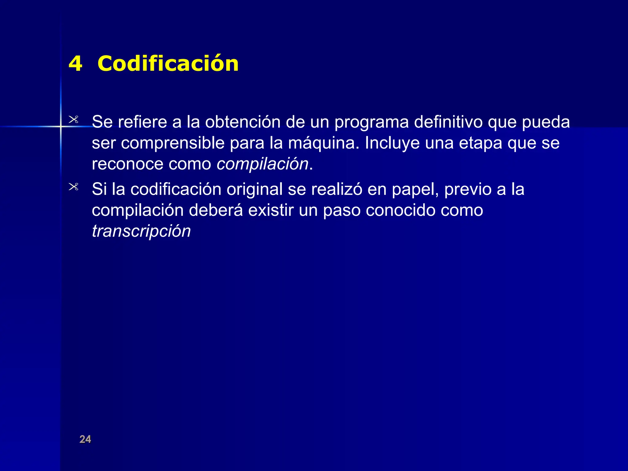 24
24
4 Codificación
 Se refiere a la obtención de un programa definitivo que pueda
ser comprensible para la máquina. Incluye una etapa que se
reconoce como compilación.
 Si la codificación original se realizó en papel, previo a la
compilación deberá existir un paso conocido como
transcripción
 