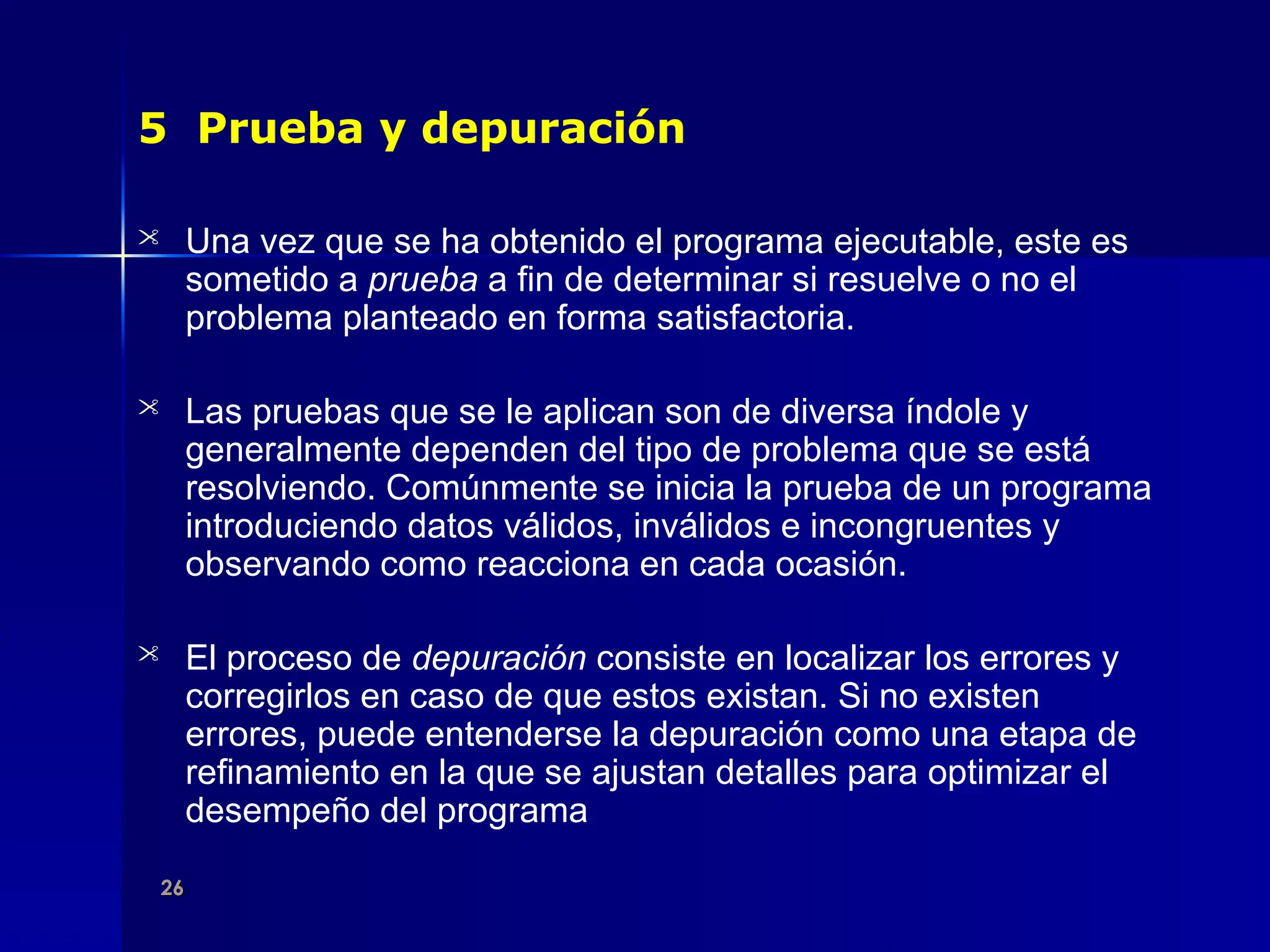 26
26
5 Prueba y depuración
 Una vez que se ha obtenido el programa ejecutable, este es
sometido a prueba a fin de determinar si resuelve o no el
problema planteado en forma satisfactoria.
 Las pruebas que se le aplican son de diversa índole y
generalmente dependen del tipo de problema que se está
resolviendo. Comúnmente se inicia la prueba de un programa
introduciendo datos válidos, inválidos e incongruentes y
observando como reacciona en cada ocasión.
 El proceso de depuración consiste en localizar los errores y
corregirlos en caso de que estos existan. Si no existen
errores, puede entenderse la depuración como una etapa de
refinamiento en la que se ajustan detalles para optimizar el
desempeño del programa
 