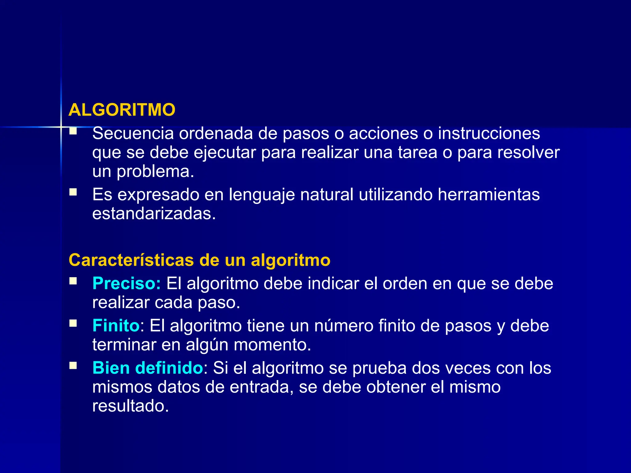 ALGORITMO
 Secuencia ordenada de pasos o acciones o instrucciones
que se debe ejecutar para realizar una tarea o para resolver
un problema.
 Es expresado en lenguaje natural utilizando herramientas
estandarizadas.
Características de un algoritmo
 Preciso: El algoritmo debe indicar el orden en que se debe
realizar cada paso.
 Finito: El algoritmo tiene un número finito de pasos y debe
terminar en algún momento.
 Bien definido: Si el algoritmo se prueba dos veces con los
mismos datos de entrada, se debe obtener el mismo
resultado.
 