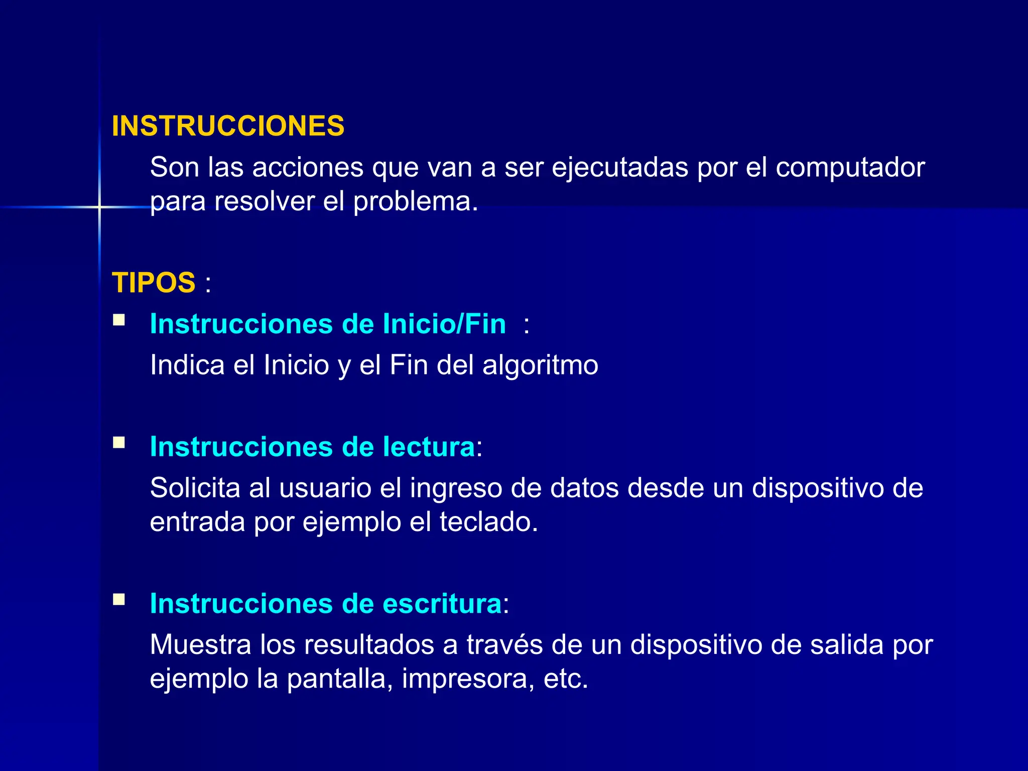 INSTRUCCIONES
Son las acciones que van a ser ejecutadas por el computador
para resolver el problema.
TIPOS :
 Instrucciones de Inicio/Fin :
Indica el Inicio y el Fin del algoritmo
 Instrucciones de lectura:
Solicita al usuario el ingreso de datos desde un dispositivo de
entrada por ejemplo el teclado.
 Instrucciones de escritura:
Muestra los resultados a través de un dispositivo de salida por
ejemplo la pantalla, impresora, etc.
 